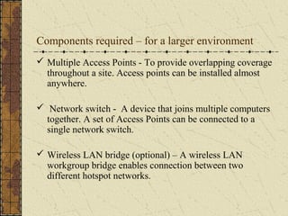 Components required – for a larger environment
 Multiple Access Points - To provide overlapping coverage
  throughout a site. Access points can be installed almost
  anywhere.

 Network switch - A device that joins multiple computers
  together. A set of Access Points can be connected to a
  single network switch.

 Wireless LAN bridge (optional) – A wireless LAN
  workgroup bridge enables connection between two
  different hotspot networks.
 