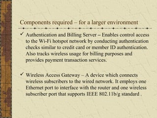 Components required – for a larger environment
 Authentication and Billing Server – Enables control access
  to the Wi-Fi hotspot network by conducting authentication
  checks similar to credit card or member ID authentication.
  Also tracks wireless usage for billing purposes and
  provides payment transaction services.

 Wireless Access Gateway – A device which connects
  wireless subscribers to the wired network. It employs one
  Ethernet port to interface with the router and one wireless
  subscriber port that supports IEEE 802.11b/g standard .
 