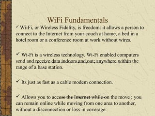 WiFi Fundamentals
 Wi-Fi, or Wireless Fidelity, is freedom: it allows a person to
connect to the Internet from your couch at home, a bed in a
hotel room or a conference room at work without wires.

 Wi-Fi is a wireless technology. Wi-Fi enabled computers
send and receive data indoors and out; anywhere within the
range of a base station.

 Its just as fast as a cable modem connection.

 Allows you to access the Internet while on the move ; you
can remain online while moving from one area to another,
without a disconnection or loss in coverage.
 