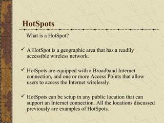 HotSpots
  What is a HotSpot?

 A HotSpot is a geographic area that has a readily
  accessible wireless network.

 HotSpots are equipped with a Broadband Internet
  connection, and one or more Access Points that allow
  users to access the Internet wirelessly.

 HotSpots can be setup in any public location that can
  support an Internet connection. All the locations discussed
  previously are examples of HotSpots.
 