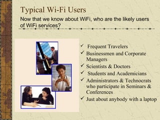 Typical Wi-Fi Users
Now that we know about WiFi, who are the likely users
of WiFi services?


                         Frequent Travelers
                         Businessmen and Corporate
                          Managers
                         Scientists & Doctors
                         Students and Academicians
                         Administrators & Technocrats
                          who participate in Seminars &
                          Conferences
                         Just about anybody with a laptop
 