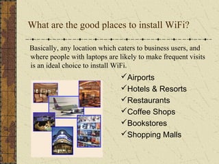 What are the good places to install WiFi?

Basically, any location which caters to business users, and
where people with laptops are likely to make frequent visits
is an ideal choice to install WiFi.
                               Airports
                               Hotels & Resorts
                               Restaurants
                               Coffee Shops
                               Bookstores
                               Shopping Malls
 