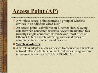 Access Point (AP)
 A wireless access point connects a group of wireless
 devices to an adjacent wired LAN
 An access point is similar to an Ethernet Hub, relaying
 data between connected wireless devices in addition to a
 (usually) single connected wired device, most often an
 Ethernet hub or switch, allowing wireless devices to
 communicate with other wired devices.
 Wireless Adapter
 A wireless adapter allows a device to connect to a wireless
 network. These adapters connect to devices using various
 interconnects such as PCI, USB, PCMCIA
 