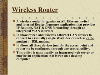 Wireless Router
 A wireless router integrates an AP, Ethernet switch,
 and internal Router firmware application that provides
 IP Routing, NAT & DNS forwarding through an
 integrated WAN interface
 It allows wired and wireless Ethernet LAN devices to
 connect to a (usually) single WAN device such as cable
 modem or DSL modem
 It allows all three devices (mainly the access point and
 router) to be configured through one central utility.
 This utility is most usually an integrated web server or
 may be an application that is run on a desktop
 computer
 