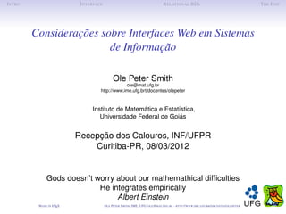 I NTRO                      I NTERFACE                                              R ELATIONAL BD S                                                 T HE E ND




         Considerações sobre Interfaces Web em Sistemas
                         de Informação

                                               Ole Peter Smith
                                                 ole@mat.ufg.br
                                     http://www.ime.ufg.brt/docentes/olepeter



                                 Instituto de Matemática e Estatística,
                                    Universidade Federal de Goiás


                           Recepção dos Calouros, INF/UFPR
                               Curitiba-PR, 08/03/2012


               Gods doesn’t worry about our mathemathical difﬁculties
                             He integrates empirically
                                  Albert Einstein
          M ADE IN L TEX
                   A                     O LE P ETER S MITH , IME, UFG: OLE @ MAT. UFG . BR -   HTTP :// WWW. IME . UFG . BR / DOCENTES / OLEPETER
 