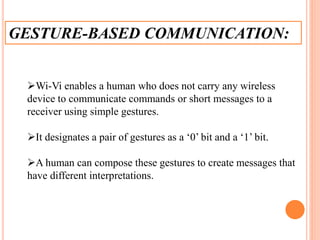 GESTURE-BASED COMMUNICATION:
Wi-Vi enables a human who does not carry any wireless
device to communicate commands or short messages to a
receiver using simple gestures.
It designates a pair of gestures as a ‘0’ bit and a ‘1’ bit.
A human can compose these gestures to create messages that
have different interpretations.
 