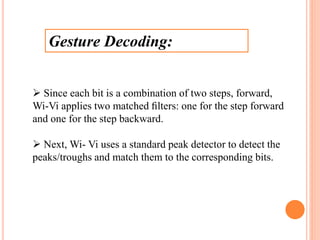 Gesture Decoding:
 Since each bit is a combination of two steps, forward,
Wi-Vi applies two matched ﬁlters: one for the step forward
and one for the step backward.
 Next, Wi- Vi uses a standard peak detector to detect the
peaks/troughs and match them to the corresponding bits.
 