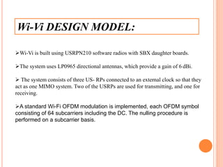 Wi-Vi DESIGN MODEL:
Wi-Vi is built using USRPN210 software radios with SBX daughter boards.
The system uses LP0965 directional antennas, which provide a gain of 6 dBi.
 The system consists of three US- RPs connected to an external clock so that they
act as one MIMO system. Two of the USRPs are used for transmitting, and one for
receiving.
A standard Wi-Fi OFDM modulation is implemented, each OFDM symbol
consisting of 64 subcarriers including the DC. The nulling procedure is
performed on a subcarrier basis.
 