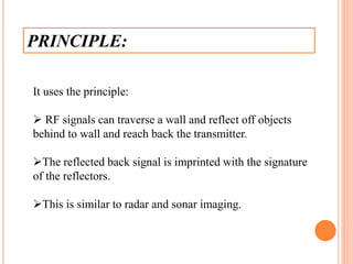 PRINCIPLE:
It uses the principle:
 RF signals can traverse a wall and reflect off objects
behind to wall and reach back the transmitter.
The reflected back signal is imprinted with the signature
of the reflectors.
This is similar to radar and sonar imaging.
 