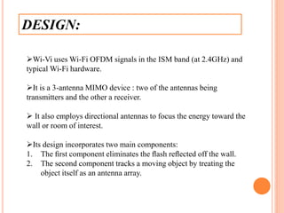 DESIGN:
Wi-Vi uses Wi-Fi OFDM signals in the ISM band (at 2.4GHz) and
typical Wi-Fi hardware.
It is a 3-antenna MIMO device : two of the antennas being
transmitters and the other a receiver.
 It also employs directional antennas to focus the energy toward the
wall or room of interest.
Its design incorporates two main components:
1. The ﬁrst component eliminates the ﬂash reﬂected off the wall.
2. The second component tracks a moving object by treating the
object itself as an antenna array.
 