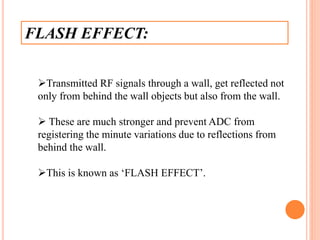 FLASH EFFECT:
Transmitted RF signals through a wall, get reflected not
only from behind the wall objects but also from the wall.
 These are much stronger and prevent ADC from
registering the minute variations due to reflections from
behind the wall.
This is known as ‘FLASH EFFECT’.
 