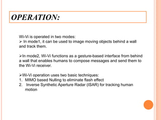 OPERATION:
Wi-Vi is operated in two modes:
 In mode1, it can be used to image moving objects behind a wall
and track them.
In mode2, Wi-Vi functions as a gesture-based interface from behind
a wall that enables humans to compose messages and send them to
the Wi-Vi receiver.
Wi-Vi operation uses two basic techniques:
1. MIMO based Nulling to eliminate flash effect
2. Inverse Synthetic Aperture Radar (ISAR) for tracking human
motion
 
