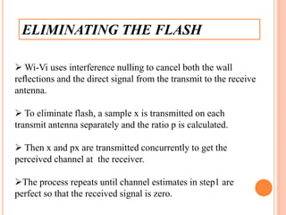 ELIMINATING THE FLASH
 Wi-Vi uses interference nulling to cancel both the wall
reﬂections and the direct signal from the transmit to the receive
antenna.
 To eliminate flash, a sample x is transmitted on each
transmit antenna separately and the ratio p is calculated.
 Then x and px are transmitted concurrently to get the
perceived channel at the receiver.
The process repeats until channel estimates in step1 are
perfect so that the received signal is zero.
 