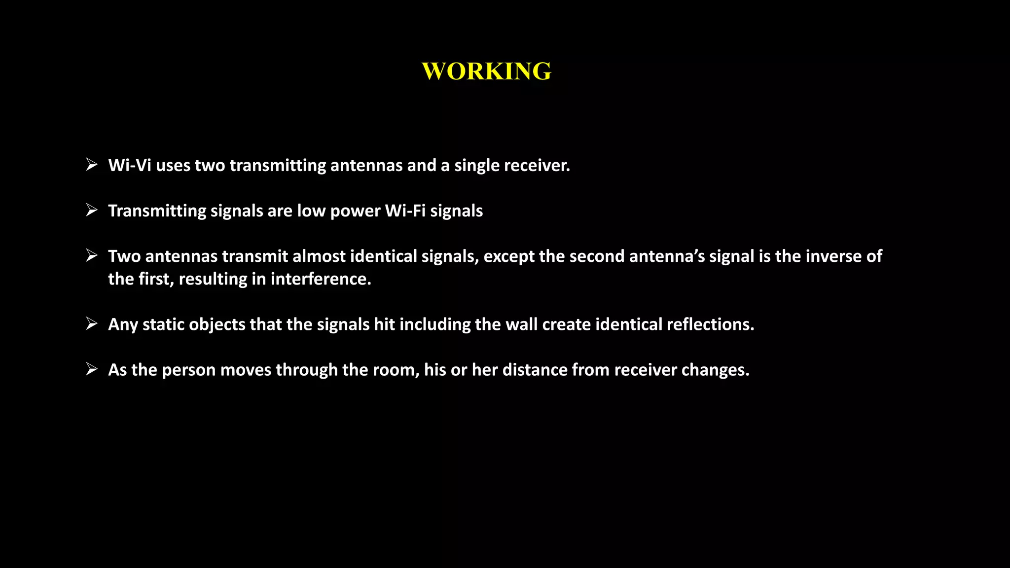 WORKING 
 Wi-Vi uses two transmitting antennas and a single receiver. 
 Transmitting signals are low power Wi-Fi signals 
 Two antennas transmit almost identical signals, except the second antenna’s signal is the inverse of 
the first, resulting in interference. 
 Any static objects that the signals hit including the wall create identical reflections. 
 As the person moves through the room, his or her distance from receiver changes. 
 