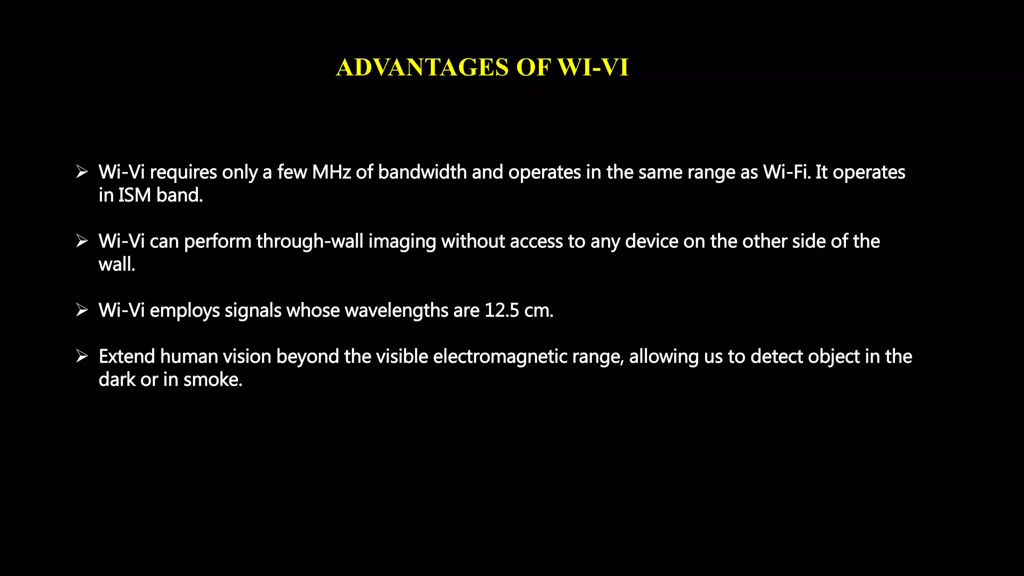 ADVANTAGES OF WI-VI 
 Wi-Vi requires only a few MHz of bandwidth and operates in the same range as Wi-Fi. It operates 
in ISM band. 
 Wi-Vi can perform through-wall imaging without access to any device on the other side of the 
wall. 
 Wi-Vi employs signals whose wavelengths are 12.5 cm. 
 Extend human vision beyond the visible electromagnetic range, allowing us to detect object in the 
dark or in smoke. 
 