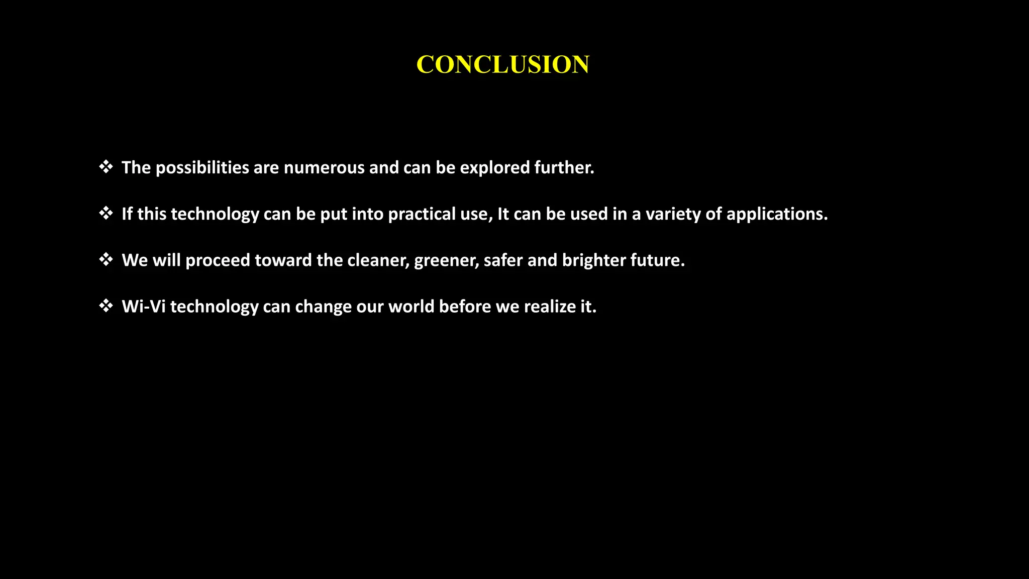 CONCLUSION 
 The possibilities are numerous and can be explored further. 
 If this technology can be put into practical use, It can be used in a variety of applications. 
 We will proceed toward the cleaner, greener, safer and brighter future. 
 Wi-Vi technology can change our world before we realize it. 
 