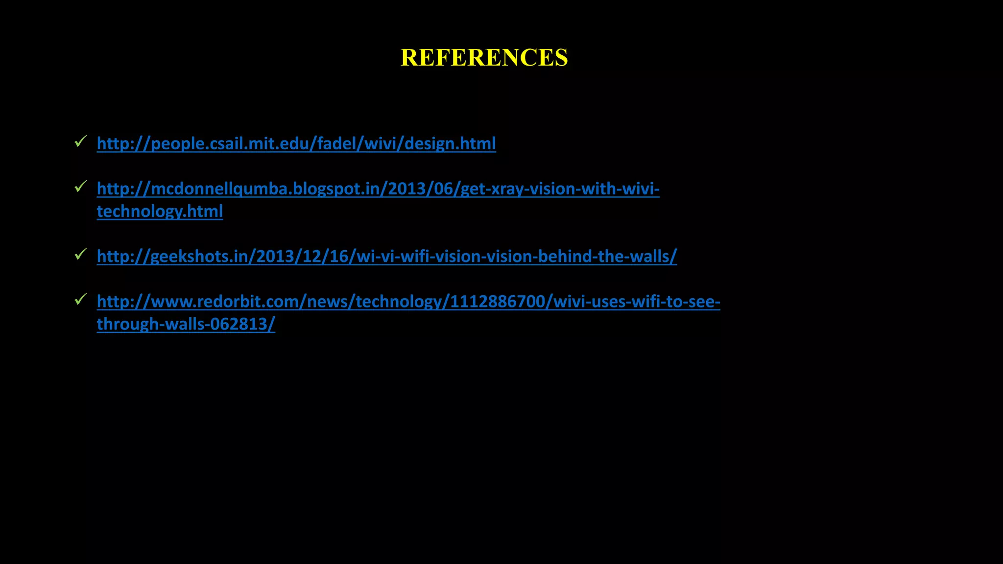 REFERENCES 
 http://people.csail.mit.edu/fadel/wivi/design.html 
 http://mcdonnellqumba.blogspot.in/2013/06/get-xray-vision-with-wivi-technology. 
html 
 http://geekshots.in/2013/12/16/wi-vi-wifi-vision-vision-behind-the-walls/ 
 http://www.redorbit.com/news/technology/1112886700/wivi-uses-wifi-to-see-through- 
walls-062813/ 
 