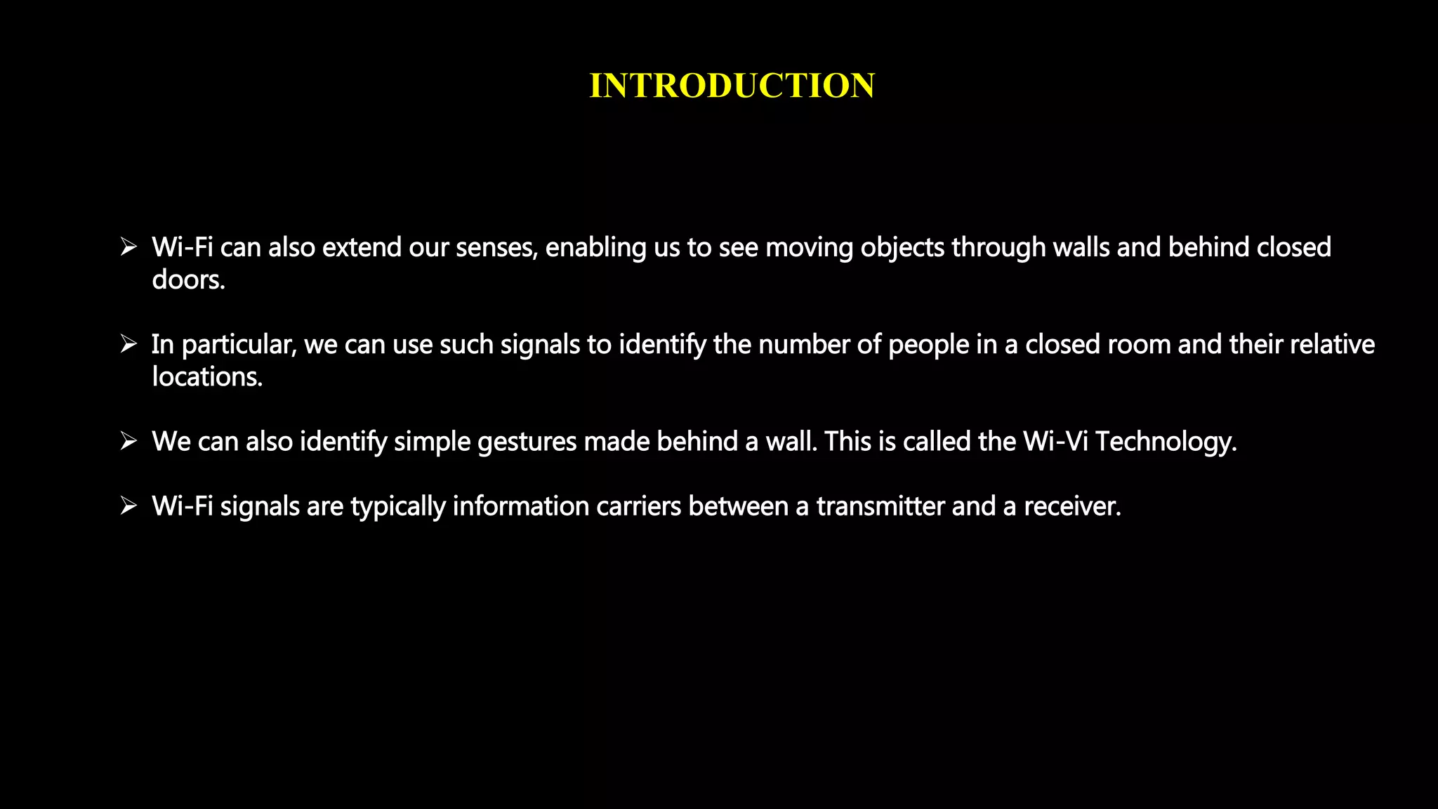 INTRODUCTION 
 Wi-Fi can also extend our senses, enabling us to see moving objects through walls and behind closed 
doors. 
 In particular, we can use such signals to identify the number of people in a closed room and their relative 
locations. 
 We can also identify simple gestures made behind a wall. This is called the Wi-Vi Technology. 
 Wi-Fi signals are typically information carriers between a transmitter and a receiver. 
 