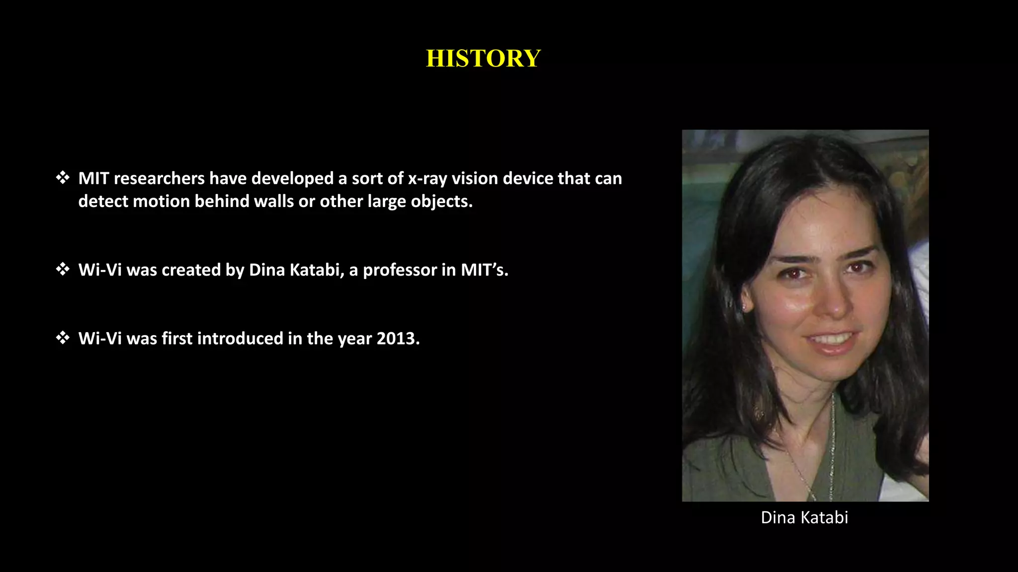 HISTORY 
 MIT researchers have developed a sort of x-ray vision device that can 
detect motion behind walls or other large objects. 
 Wi-Vi was created by Dina Katabi, a professor in MIT’s. 
 Wi-Vi was first introduced in the year 2013. 
Dina Katabi 
 