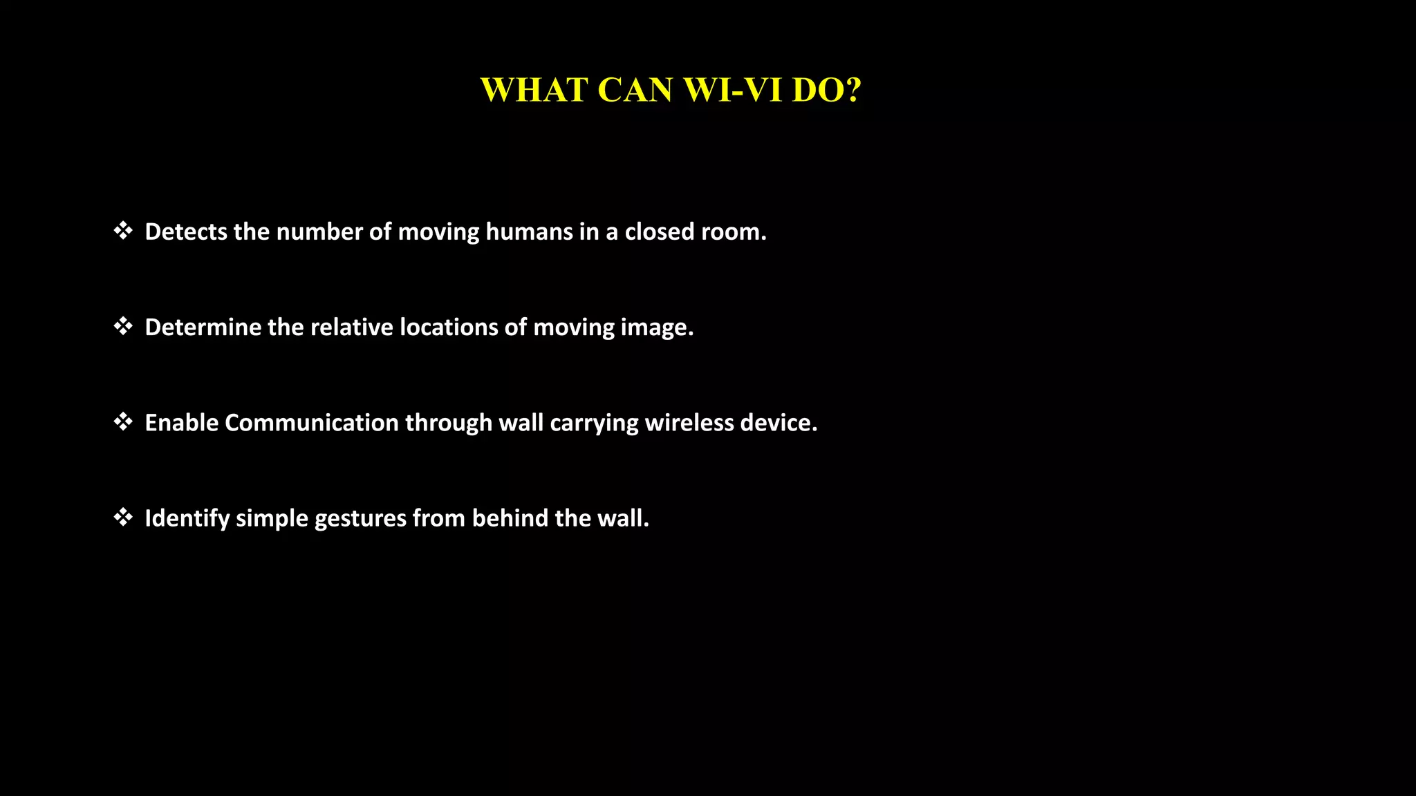 WHAT CAN WI-VI DO? 
 Detects the number of moving humans in a closed room. 
 Determine the relative locations of moving image. 
 Enable Communication through wall carrying wireless device. 
 Identify simple gestures from behind the wall. 
 