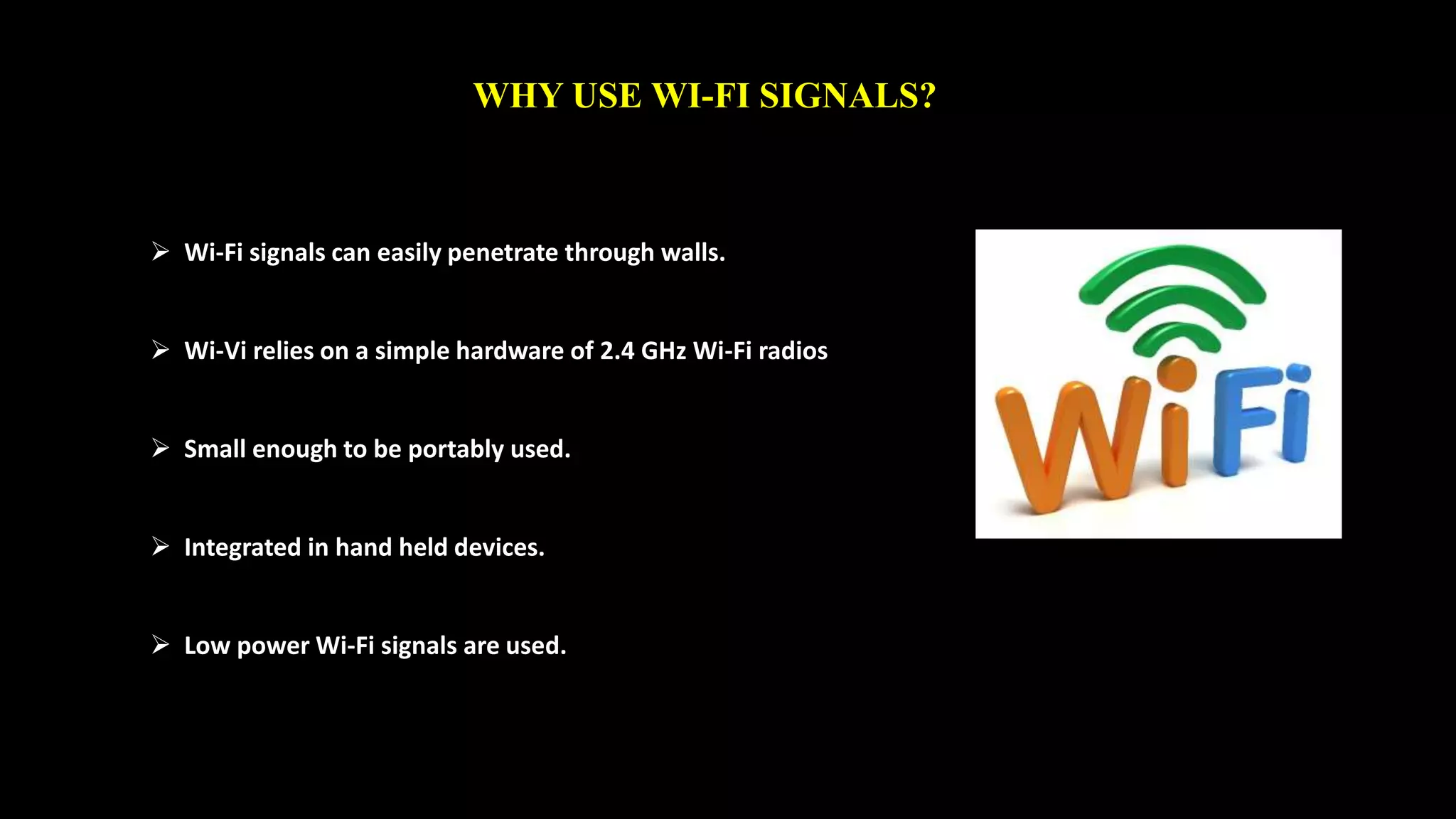 WHY USE WI-FI SIGNALS? 
 Wi-Fi signals can easily penetrate through walls. 
 Wi-Vi relies on a simple hardware of 2.4 GHz Wi-Fi radios 
 Small enough to be portably used. 
 Integrated in hand held devices. 
 Low power Wi-Fi signals are used. 
 