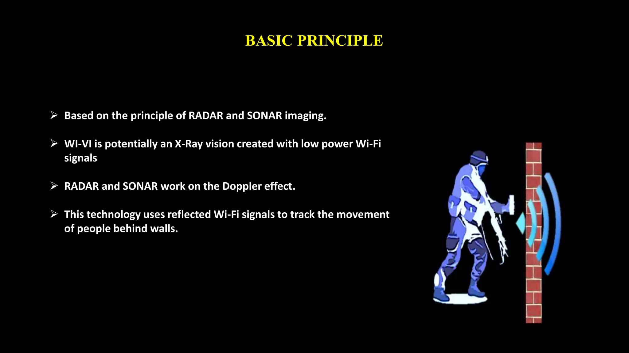 BASIC PRINCIPLE 
 Based on the principle of RADAR and SONAR imaging. 
 WI-VI is potentially an X-Ray vision created with low power Wi-Fi 
signals 
 RADAR and SONAR work on the Doppler effect. 
 This technology uses reflected Wi-Fi signals to track the movement 
of people behind walls. 
 