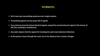 WORKING 
 Wi-Vi uses two transmitting antennas and a single receiver. 
 Transmitting signals are low power Wi-Fi signals 
 Two antennas transmit almost identical signals, except the second antenna’s signal is the inverse of 
the first, resulting in interference. 
 Any static objects that the signals hit including the wall create identical reflections. 
 As the person moves through the room, his or her distance from receiver changes. 
 