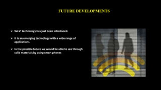 FUTURE DEVELOPMENTS 
 Wi-Vi technology has just been introduced. 
 It is an emerging technology with a wide range of 
applications. 
 In the possible future we would be able to see through 
solid materials by using smart phones 
 