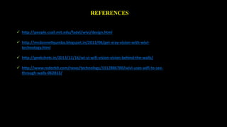 REFERENCES 
 http://people.csail.mit.edu/fadel/wivi/design.html 
 http://mcdonnellqumba.blogspot.in/2013/06/get-xray-vision-with-wivi-technology. 
html 
 http://geekshots.in/2013/12/16/wi-vi-wifi-vision-vision-behind-the-walls/ 
 http://www.redorbit.com/news/technology/1112886700/wivi-uses-wifi-to-see-through- 
walls-062813/ 
 
