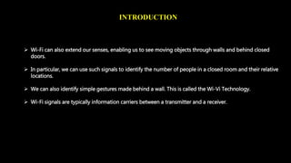 INTRODUCTION 
 Wi-Fi can also extend our senses, enabling us to see moving objects through walls and behind closed 
doors. 
 In particular, we can use such signals to identify the number of people in a closed room and their relative 
locations. 
 We can also identify simple gestures made behind a wall. This is called the Wi-Vi Technology. 
 Wi-Fi signals are typically information carriers between a transmitter and a receiver. 
 