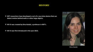 HISTORY 
 MIT researchers have developed a sort of x-ray vision device that can 
detect motion behind walls or other large objects. 
 Wi-Vi was created by Dina Katabi, a professor in MIT’s. 
 Wi-Vi was first introduced in the year 2013. 
Dina Katabi 
 