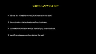WHAT CAN WI-VI DO? 
 Detects the number of moving humans in a closed room. 
 Determine the relative locations of moving image. 
 Enable Communication through wall carrying wireless device. 
 Identify simple gestures from behind the wall. 
 