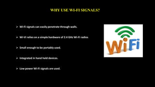 WHY USE WI-FI SIGNALS? 
 Wi-Fi signals can easily penetrate through walls. 
 Wi-Vi relies on a simple hardware of 2.4 GHz Wi-Fi radios 
 Small enough to be portably used. 
 Integrated in hand held devices. 
 Low power Wi-Fi signals are used. 
 