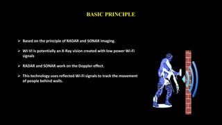 BASIC PRINCIPLE 
 Based on the principle of RADAR and SONAR imaging. 
 WI-VI is potentially an X-Ray vision created with low power Wi-Fi 
signals 
 RADAR and SONAR work on the Doppler effect. 
 This technology uses reflected Wi-Fi signals to track the movement 
of people behind walls. 
 