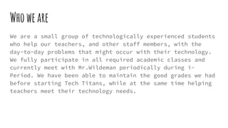 Whoweare
We are a small group of technologically experienced students
who help our teachers, and other staff members, with the
day-to-day problems that might occur with their technology.
We fully participate in all required academic classes and
currently meet with Mr.Wildeman periodically during i-
Period. We have been able to maintain the good grades we had
before starting Tech Titans, while at the same time helping
teachers meet their technology needs.
 
