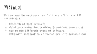 WhatWedo
We can provide many services for the staff around RMS
including :
- Research of Tech products
- Websites created for teaching (sometimes even apps)
- How to use different types of software
- Help with integration of technology into lesson plans
 