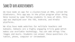SomeOfourachievements
We have made an app for a cluster/team at RMS, called the
Gladiators. This app was in the pilot program after being
Beta tested by some fellow students in June of 2015. This
app was deployed over the iOS, Android, and Kindle
platforms.
We also have made websites for multiple teachers and
kahoots. Kahoots are a highly engaging trivia game which
makes use available technology. You can add things like
images and music. Students can answer these questions via
tablet, phone, computer or chromebook.
 