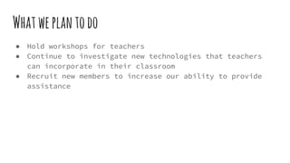 Whatweplantodo
● Hold workshops for teachers
● Continue to investigate new technologies that teachers
can incorporate in their classroom
● Recruit new members to increase our ability to provide
assistance
 