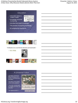 A Webinar Presented by Nicolet Federated Library System:
A New Vision: Why Wisconsin Needs Libraries More Than Ever
Presenter: Valerie J. Gross
August 19, 2015
HCLibrary.org, TransformingOurImage.org 10
Education
Information about a
subject matter
Knowledge acquired
by learning
Activities that impart knowledge
The process of acquiring knowledge
An enlightening experience
 