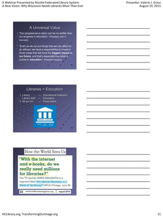 A Webinar Presented by Nicolet Federated Library System:
A New Vision: Why Wisconsin Needs Libraries More Than Ever
Presenter: Valerie J. Gross
August 19, 2015
HCLibrary.org, TransformingOurImage.org 11
A Universal Value
"Our progress as a nation can be no swifter than
our progress in education.” (President John F.
Kennedy)
“Even as we cut out things that we can afford to
do without, we have a responsibility to invest in
those areas that will have the biggest impact in
our future, and that’s especially true when it
comes to education.” (President Obama)
Libraries = Education
1. Library → Educational Institution
Library staff → Educators
2. All you do → Three pillars
 