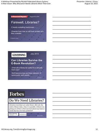 A Webinar Presented by Nicolet Federated Library System:
A New Vision: Why Wisconsin Needs Libraries More Than Ever
Presenter: Valerie J. Gross
August 19, 2015
HCLibrary.org, TransformingOurImage.org 12
Farewell, Libraries?
E-books outselling hardcovers . . .
Libraries from now on will look smaller and
less crowded
by Malcolm Jones
August 05, 2010
Can Libraries Survive the
E-Book Revolution?
bit.ly/1EnxVVr
What will a library be useful for a decade
from now?
We’ll become less and less relevant. At
some point, we’ll perish.
July 2013
 