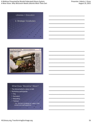 A Webinar Presented by Nicolet Federated Library System:
A New Vision: Why Wisconsin Needs Libraries More Than Ever
Presenter: Valerie J. Gross
August 19, 2015
HCLibrary.org, TransformingOurImage.org 16
Libraries = Education
3. Strategic Vocabulary
What Does “Storytime” Mean?
The time at which a story is told.
Workshop participants:
 Play
 Recreation
 Babysitting
 “Nothing”
(i.e., the term trivializes our value—both
content and staff expertise)
 