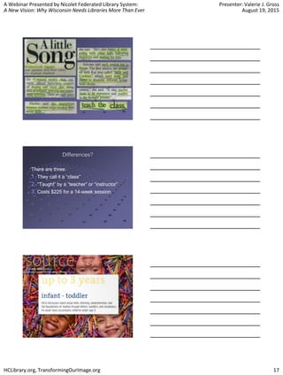 A Webinar Presented by Nicolet Federated Library System:
A New Vision: Why Wisconsin Needs Libraries More Than Ever
Presenter: Valerie J. Gross
August 19, 2015
HCLibrary.org, TransformingOurImage.org 17
Differences?
There are three:
1. They call it a “class”
2. “Taught” by a “teacher” or “instructor”
3. Costs $225 for a 14-week session
 