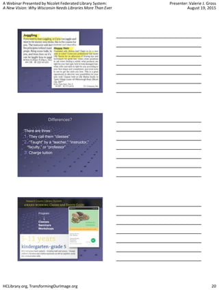 A Webinar Presented by Nicolet Federated Library System:
A New Vision: Why Wisconsin Needs Libraries More Than Ever
Presenter: Valerie J. Gross
August 19, 2015
HCLibrary.org, TransformingOurImage.org 20
Differences?
There are three:
1. They call them “classes”
2. “Taught” by a “teacher,” “instructor,”
“faculty,” or “professor”
3. Charge tuition
 