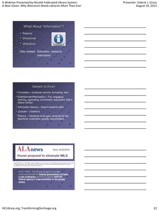 A Webinar Presented by Nicolet Federated Library System:
A New Vision: Why Wisconsin Needs Libraries More Than Ever
Presenter: Valerie J. Gross
August 19, 2015
HCLibrary.org, TransformingOurImage.org 22
What About “Information”?
Passive
Directional
Ubiquitous
(Say instead: Education, research,
instruction)
Generic to Evian
Circulation – Customer service, borrowing, loan
Entertainment/Recreation – Fun, engaging,
enticing, captivating, enrichment, enjoyment, fiction
(fiction DVDs)
Information literacy – Expert research skills
Juvenile – Children’s
Patrons – Students of all ages, students for life,
[learners], customers, guests, users/visitors
 