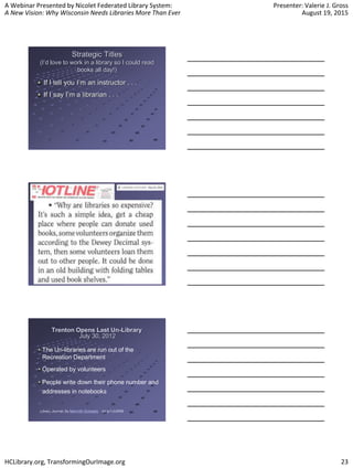 A Webinar Presented by Nicolet Federated Library System:
A New Vision: Why Wisconsin Needs Libraries More Than Ever
Presenter: Valerie J. Gross
August 19, 2015
HCLibrary.org, TransformingOurImage.org 23
Strategic Titles
(I’d love to work in a library so I could read
books all day!)
If I tell you I’m an instructor . . .
If I say I’m a librarian . . .
Trenton Opens Last Un-Library
July 30, 2012
The Un-libraries are run out of the
Recreation Department
Operated by volunteers
People write down their phone number and
addresses in notebooks
Library Journal, By Meredith Schwartz bit.ly/1JU5lRB
 