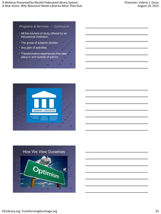 A Webinar Presented by Nicolet Federated Library System:
A New Vision: Why Wisconsin Needs Libraries More Than Ever
Presenter: Valerie J. Gross
August 19, 2015
HCLibrary.org, TransformingOurImage.org 25
Programs & Services → Curriculum
All the courses of study offered by an
educational institution.
The group of subjects studied.
Any plan of activities.
Transformative experiences that take
place in and outside of school.
How We View Ourselves
 