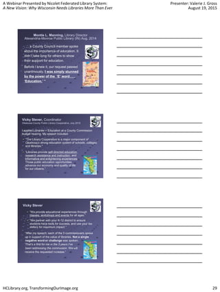 A Webinar Presented by Nicolet Federated Library System:
A New Vision: Why Wisconsin Needs Libraries More Than Ever
Presenter: Valerie J. Gross
August 19, 2015
HCLibrary.org, TransformingOurImage.org 29
Montie L. Manning, Library Director
Alexandria-Monroe Public Library (IN) Aug. 2014
. . . a County Council member spoke
about the importance of education. It
didn’t take long for others to show
their support for education.
Before I knew it, our request passed
unanimously. I was simply stunned
by the power of the ‘E’ word . . .
‘Education.’ ”
Vicky Stever, Coordinator
Okaloosa County Public Library Cooperative, July 2015
I applied Libraries = Education at a County Commission
budget hearing. My speech included:
“The Library Cooperative is a major component of
Okaloosa’s strong education system of schools, colleges
and libraries.”
“Libraries provide self-directed education,
research assistance and instruction, and
informative and enlightening experiences.
Those public education opportunities
advance our economy and quality of life
for our citizens.”
“We provide educational experiences through
classes, workshops and events for all ages.”
“We partner with your K-12 district to ensure
students have tools for success, and use your tax
dollars for maximum impact.”
Vicky Stever
“After my speech, each of the 5 commissioners spoke
up in support of the value of libraries. Not a single
negative word or challenge was spoken.
That’s a first for me in the 3 years I’ve
been addressing the commission. We will
receive the requested increase.”
 