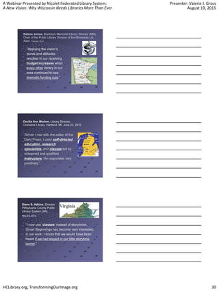 A Webinar Presented by Nicolet Federated Library System:
A New Vision: Why Wisconsin Needs Libraries More Than Ever
Presenter: Valerie J. Gross
August 19, 2015
HCLibrary.org, TransformingOurImage.org 30
Delane James, Buckham Memorial Library Director (MN),
Chair of the Public Library Division of the Minnesota Lib.
Assn. February 2014
“Applying the vision’s
words and attitudes
resulted in our receiving
budget increases when
every other library in our
area continued to see
dramatic funding cuts.”
Cecilia Ann Marlow, Library Director,
Cromaine Library, Hartland, MI June 23, 2010
“When I met with the editor of the
Daily Press, I used self-directed
education, research
specialists, and classes led by
esteemed and qualified
instructors. He responded very
positively.”
Diane S. Adkins, Director
Pittsylvania County Public
Library System (VA)
May 25, 2012
“I now use ‘classes’ instead of storytimes.
Smart Beginnings has become very interested
in our work. I doubt that we would have been
heard if we had stayed in our little storytime
corner.”
 