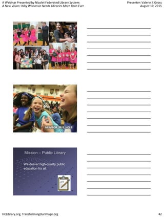 A Webinar Presented by Nicolet Federated Library System:
A New Vision: Why Wisconsin Needs Libraries More Than Ever
Presenter: Valerie J. Gross
August 19, 2015
HCLibrary.org, TransformingOurImage.org 42
bit.ly/BOB_2015_HCLS
Mission – Public Library
We deliver high-quality public
education for all.
 